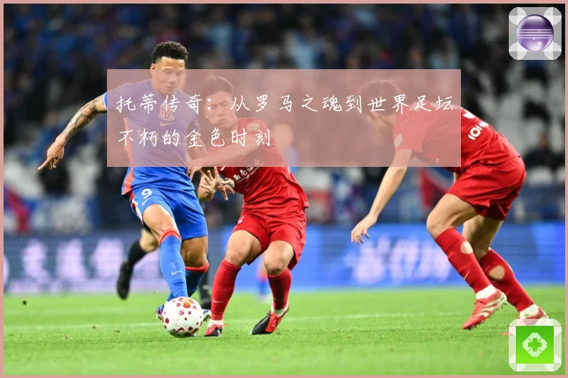托蒂传奇：从罗马之魂到世界足坛不朽的金色时刻