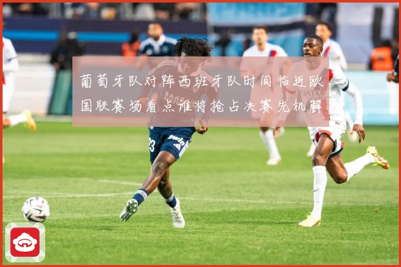 葡萄牙队对阵西班牙队时间临近欧国联赛场看点谁将抢占决赛先机解析