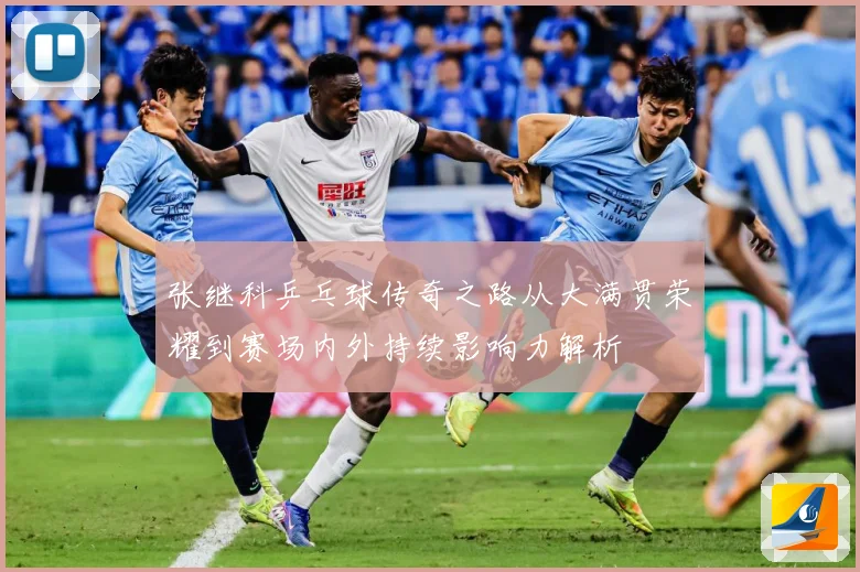 张继科乒乓球传奇之路从大满贯荣耀到赛场内外持续影响力解析