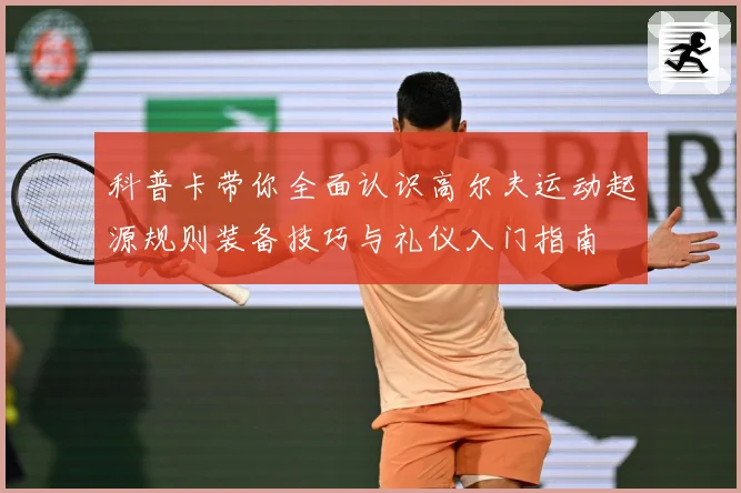 科普卡带你全面认识高尔夫运动起源规则装备技巧与礼仪入门指南