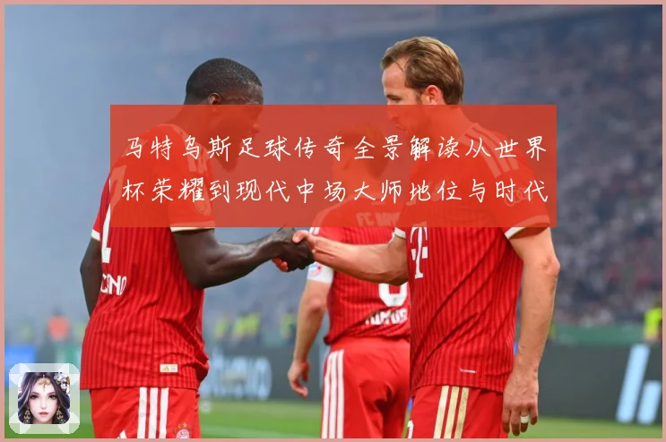马特乌斯足球传奇全景解读从世界杯荣耀到现代中场大师地位与时代影响