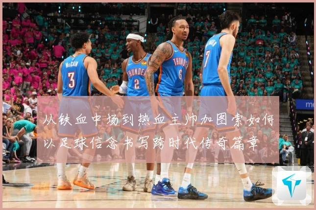 从铁血中场到热血主帅加图索如何以足球信念书写跨时代传奇篇章