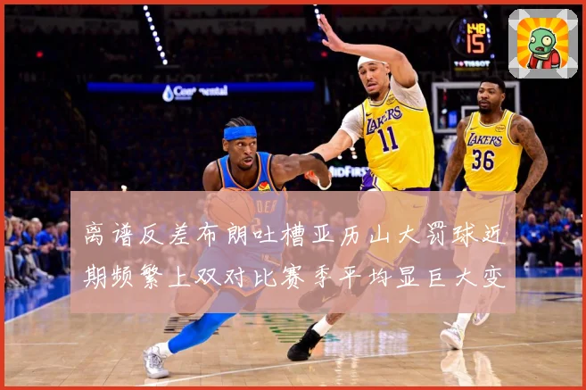离谱反差布朗吐槽亚历山大罚球近期频繁上双对比赛季平均显巨大变赛场复盘