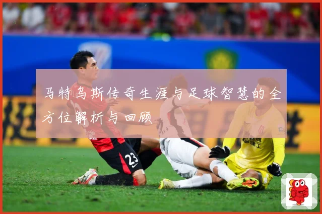 马特乌斯传奇生涯与足球智慧的全方位解析与回顾