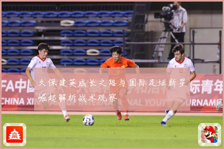 久保建英成长之路与国际足坛新星崛起解析战术观察