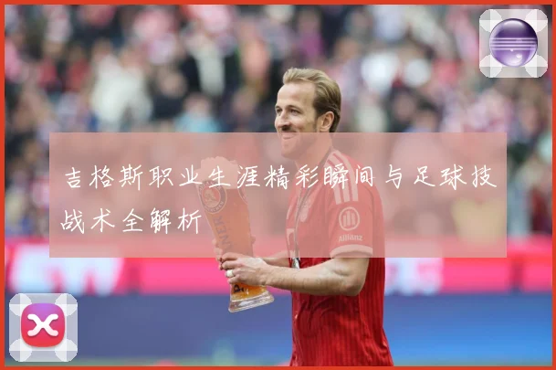 吉格斯职业生涯精彩瞬间与足球技战术全解析